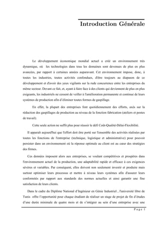 P a g e 1
Le développement économique mondial actuel a créé un environnement très
dynamique, où les technologies dans tous les domaines sont devenues de plus en plus
avancées, par rapport à certaines années auparavant. Cet environnement impose, donc, à
toutes les industries, toutes activités confondues, d'être toujours au diapason de ce
développement et d'avoir des yeux vigilants sur la rude concurrence entre les entreprises du
même secteur. Devant ce fait, et, ayant à faire face à des clients qui deviennent de plus en plus
exigeants, les industriels ne cessent de veiller à l'amélioration permanente et continue de leurs
systèmes de production afin d’éliminer toutes formes de gaspillage.
En effet, la plupart des entreprises font quotidiennement des efforts, axés sur la
réduction des gaspillages de production au niveau de la fonction fabrication (ateliers et postes
de travail).
Cette seule action ne suffit plus pour réussir le défi Coût-Qualité-Délai-Flexibilité.
Il apparaît aujourd'hui que l'effort doit être porté sur l'ensemble des activités réalisées par
toutes les fonctions de l'entreprise (technique, logistique et administrative) pour pouvoir
persister dans un environnement où la réponse optimale au client est au cœur des stratégies
des firmes.
Ces données imposent alors aux entreprises, se voulant compétitives et prospères dans
l'environnement actuel de la production, une adaptabilité rapide et efficace à ces exigences
sévères et variables. Par conséquent, elles doivent non seulement investir et produire mais
surtout optimiser leurs processus et mettre à niveau leurs systèmes afin d'assurer leurs
conformités par rapport aux standards des normes actuelles et ainsi garantir une fine
satisfaction de leurs clients.
Dans le cadre du Diplôme National d’Ingénieur en Génie Industriel , l'université libre de
Tunis offre l’opportunité pour chaque étudiant de réaliser un stage de projet de fin d’études
d’une durée minimale de quatre mois et de s’intégrer au sein d’une entreprise avec une
 