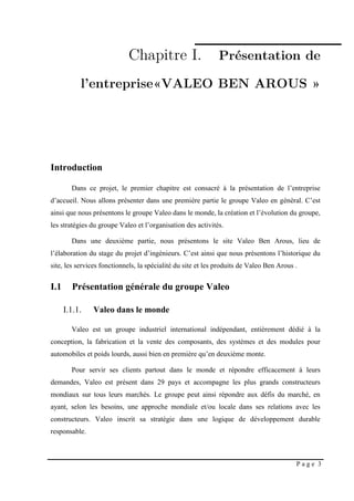 P a g e 3
Introduction
Dans ce projet, le premier chapitre est consacré à la présentation de l’entreprise
d’accueil. Nous allons présenter dans une première partie le groupe Valeo en général. C’est
ainsi que nous présentons le groupe Valeo dans le monde, la création et l’évolution du groupe,
les stratégies du groupe Valeo et l’organisation des activités.
Dans une deuxième partie, nous présentons le site Valeo Ben Arous, lieu de
l’élaboration du stage du projet d’ingénieurs. C’est ainsi que nous présentons l’historique du
site, les services fonctionnels, la spécialité du site et les produits de Valeo Ben Arous .
I.1 Présentation générale du groupe Valeo
I.1.1. Valeo dans le monde
Valeo est un groupe industriel international indépendant, entièrement dédié à la
conception, la fabrication et la vente des composants, des systèmes et des modules pour
automobiles et poids lourds, aussi bien en première qu’en deuxième monte.
Pour servir ses clients partout dans le monde et répondre efficacement à leurs
demandes, Valeo est présent dans 29 pays et accompagne les plus grands constructeurs
mondiaux sur tous leurs marchés. Le groupe peut ainsi répondre aux défis du marché, en
ayant, selon les besoins, une approche mondiale et/ou locale dans ses relations avec les
constructeurs. Valeo inscrit sa stratégie dans une logique de développement durable
responsable.
 