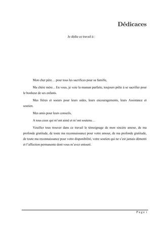 P a g e i
Mon cher père… pour tous les sacrifices pour sa famille,
Ma chère mère... En vous, je voie la maman parfaite, toujours prête à se sacrifier pour
le bonheur de ses enfants.
Mes frères et soeurs pour leurs aides, leurs encouragements, leurs Assistance et
soutien.
Mes amis pour leurs conseils,
A tous ceux qui m’ont aimé et m’ont soutenu…
Veuillez tous trouver dans ce travail le témoignage de mon sincère amour, de ma
profonde gratitude, de toute ma reconnaissance pour votre amour, de ma profonde gratitude,
de toute ma reconnaissance pour votre disponibilité, votre soutien qui ne s’est jamais démenti
et l’affection permanente dont vous m’avez entouré.
Je dédie ce travail à :
 