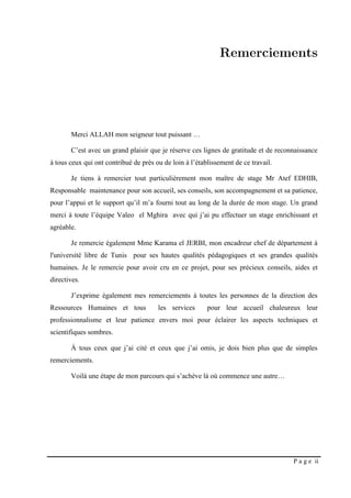 P a g e ii
Merci ALLAH mon seigneur tout puissant …
C’est avec un grand plaisir que je réserve ces lignes de gratitude et de reconnaissance
à tous ceux qui ont contribué de près ou de loin à l’établissement de ce travail.
Je tiens à remercier tout particulièrement mon maître de stage Mr Atef EDHIB,
Responsable maintenance pour son accueil, ses conseils, son accompagnement et sa patience,
pour l’appui et le support qu’il m’a fourni tout au long de la durée de mon stage. Un grand
merci à toute l’équipe Valeo el Mghira avec qui j’ai pu effectuer un stage enrichissant et
agréable.
Je remercie également Mme Karama el JERBI, mon encadreur chef de département à
l'université libre de Tunis pour ses hautes qualités pédagogiques et ses grandes qualités
humaines. Je le remercie pour avoir cru en ce projet, pour ses précieux conseils, aides et
directives.
J’exprime également mes remerciements à toutes les personnes de la direction des
Ressources Humaines et tous les services pour leur accueil chaleureux leur
professionnalisme et leur patience envers moi pour éclairer les aspects techniques et
scientifiques sombres.
À tous ceux que j’ai cité et ceux que j’ai omis, je dois bien plus que de simples
remerciements.
Voilà une étape de mon parcours qui s’achève là où commence une autre…
 