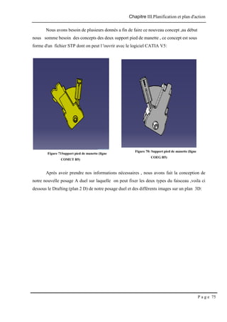 Chapitre III.Planification et plan d'action
P a g e 75
Nous avons besoin de plusieurs donnés a fin de faire ce nouveau concept ,au début
nous somme besoin des concepts des deux support pied de manette , ce concept est sous
forme d'un fichier STP dont on peut l 'ouvrir avec le logiciel CATIA V5:
Après avoir prendre nos informations nécessaires , nous avons fait la conception de
notre nouvelle posage A duel sur laquelle on peut fixer les deux types du faisceau ,voila ci
dessous le Drafting (plan 2 D) de notre posage duel et des différents images sur un plan 3D:
Figure 71Support pied de manette (ligne
COMUT B5)
Figure 70: Support pied de manette (ligne
COEG B5)
 