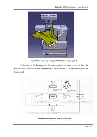 Chapitre III.Planification et plan d'action
P a g e 81
Figure 83:Tube de graissage sur support COMUT fixer sur le posage duel
Par la suite on fait la conception du nouveau piston qui nous permet de fixer la
poussoir, voici ci dessous le plan 2D (Drafting) et d'autre images 3D de ce nouveau piston de
fixation duel:
Figure 84:Drafting du nouveau piston de fixation duel
 