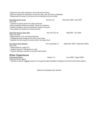 *Catered to the movie, television, and commercial industry.
*Setup on location for production to cook for cast, crew, and S.A.G. employees.
*Responsible for setup of craft service and breakfast and lunch buffet.
Brookdale Senior Living Teaneck, NJ November 2006 - April 2007
A.M. Chef
* Opened and setup kitchen for daily production.
*Setup breakfast buffet and omlette station for residents.
*Cooked employee meals and seasoned meats and poultry.
*Prep salads and desserts for Executive Chef.
Saks Fifth Avenue/ Saks Café New York City, NY May2004 - July 2006
Lead Line Cook
*Responsible for Line and Prep production.
* Delegated tasks throughout the back of the house.
*Assisted chef with special functions within the department.
Sun Dream Yacht Charters Fort Lauderdale, FL September 2000 - September 2003
Sous Chef
* Responsible for a staff of 5.
* Catered events for 500 guests or more.
* Catered wedding, corporate, and yearly boat parade.
Other Experience
Continental Airlines Newark, NJ June 2000 - August 2000
Customer Service Agent
* Handled customer baggage issues for arriving and departing flights throughout the Continental airlines system.
References Available Upon Request
 