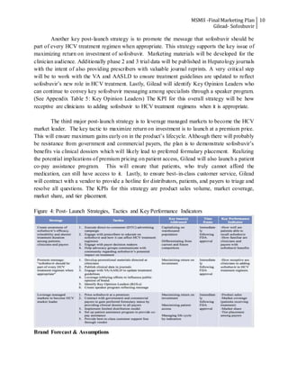 MSMII -Final Marketing Plan
Gilead- Sofosbuvir
10
Another key post-launch strategy is to promote the message that sofosbuvir should be
part of every HCV treatment regimen when appropriate. This strategy supports the key issue of
maximizing return on investment of sofosbuvir. Marketing materials will be developed for the
clinician audience. Additionally phase 2 and 3 trial data will be published in Hepatology journals
with the intent of also providing prescribers with valuable journal reprints. A very critical step
will be to work with the VA and AASLD to ensure treatment guidelines are updated to reflect
sofosbuvir’s new role in HCV treatment. Lastly, Gilead will identify Key Opinion Leaders who
can continue to convey key sofosbuvir messaging among specialists through a speaker program.
(See Appendix Table 5: Key Opinion Leaders) The KPI for this overall strategy will be how
receptive are clinicians to adding sofosbuvir to HCV treatment regimens when it is appropriate.
The third major post-launch strategy is to leverage managed markets to become the HCV
market leader. The key tactic to maximize return on investment is to launch at a premium price.
This will ensure maximum gains early on in the product’s lifecycle. Although there will probably
be resistance from government and commercial payers, the plan is to demonstrate sofosbuvir’s
benefits via clinical dossiers which will likely lead to preferred formulary placement. Realizing
the potential implications of premium pricing on patient access, Gilead will also launch a patient
co-pay assistance program. This will ensure that patients, who truly cannot afford the
medication, can still have access to it. Lastly, to ensure best-in-class customer service, Gilead
will contract with a vendor to provide a hotline for distributors, patients, and payers to triage and
resolve all questions. The KPIs for this strategy are product sales volume, market coverage,
market share, and tier placement.
Figure 4: Post- Launch Strategies, Tactics and Key Performance Indicators
Brand Forecast & Assumptions
 