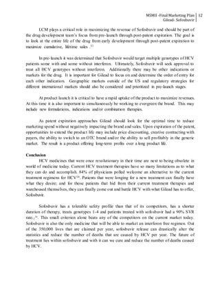 MSMII -Final Marketing Plan
Gilead- Sofosbuvir
12
LCM plays a critical role in maximizing the revenue of Sofosbuvir and should be part of
the drug development team’s focus from pre-launch through post-patent expiration. The goal is
to look at the entire life of the drug from early development through post-patent expiration to
maximize cumulative, lifetime sales .31
In pre-launch it was determined that Sofosbuvir would target multiple genotypes of HCV
patients some with and some without interferon. Ultimately, Sofosbuvir will seek approval to
treat all HCV genotypes without interferon. Additionally there may be other indications or
markets for the drug. It is important for Gilead to focus on and determine the order of entry for
each other indication. Geographic markets outside of the US and regulatory strategies for
different international markets should also be considered and prioritized in pre-launch stages.
At product launch it is critical to have a rapid uptake of the product to maximize revenues.
At this time it is also important to simultaneously be working to evergreen the brand. This may
include new formulations, indications and/or combination therapies.
As patent expiration approaches Gilead should look for the optimal time to reduce
marketing spend without negatively impacting the brand and sales. Upon expiration of the patent,
opportunities to extend the product life may include price discounting, creative contracting with
payers, the ability to switch to an OTC brand and/or the ability to sell profitably in the generic
market. The result is a product offering long-term profits over a long product life.
Conclusion
HCV medicines that were once revolutionary in their time are next to being obsolete in
world of medicine today. Current HCV treatment therapies have so many limitations as to what
they can do and accomplish. 84% of physicians polled welcome an alternative to the current
treatment regimens for HCV16. Patients that were longing for a new treatment can finally have
what they desire; and for those patients that hid from their current treatment therapies and
warehoused themselves, they can finally come out and battle HCV with what Gilead has to offer,
Sofosbuvir.
Sofosbuvir has a tolerable safety profile than that of its competitors, has a shorter
duration of therapy, treats genotypes 1-4 and patients treated with sofosbuvir had a 90% SVR
rate12
34
. This small criterion alone beats any of the competitors on the current market today.
Sofosbuvir is also the only medicine that will be able to market an interferon free regimen. Out
of the 350,000 lives that are claimed per year, sofosbuvir release can drastically alter the
statistics and reduce the number of deaths that are caused by HCV per year. The future of
treatment lies within sofosbuvir and with it can we cure and reduce the number of deaths caused
by HCV.
 
