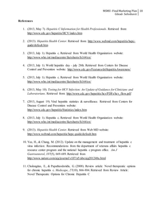 MSMII -Final Marketing Plan
Gilead- Sofosbuvir
18
References
1. (2013, May 7). Hepatitis C Information for Health Professionals. Retrieved from:
http://www.cdc.gov/hepatitis/HCV/index.htm
2. (2013). Hepatitis Health Center. Retrieved from: http://www.webmd.com/hepatitis/hepc-
guide/default.htm
3. (2013, July 1). Hepatitis c. Retrieved from World Health Organization website:
http://www.who.int/mediacentre/factsheets/fs164/en/
4. (2013, July 1). World hepatitis day – july 28th. Retrieved from Centers for Disease
Control and Prevention website: http://www.cdc.gov/Features/dsHepatitisAwareness/
5. (2013, July 1). Hepatitis c. Retrieved from World Health Organization website:
http://www.who.int/mediacentre/factsheets/fs164/en/
6. (2013, May 10). Testing for HCV Infection: An Update of Guidance for Clinicians and
Laboratorians. Retrieved from: http://www.cdc.gov/hepatitis/hcv/PDFs/hcv_flow.pdf
7. (2013, August 19). Viral hepatitis statistics & surveillance. Retrieved from Centers for
Disease Control and Prevention website:
http://www.cdc.gov/hepatitis/Statistics/index.htm
8. (2013, July 1). Hepatitis c. Retrieved from World Health Organization website:
http://www.who.int/mediacentre/factsheets/fs164/en/
9. (2013). Hepatitis Health Center. Retrieved from Web MD website:
http://www.webmd.com/hepatitis/hepc-guide/default.htm
10. Yee, H., & Chang, M. (2012). Update on the management and treatment of hepatitis c
virus infection: Recommendations from the department of veterans affairs hepatitis c
resource center program and the national hepatitis c program office. Am J
Gastroenterol, 107(5), 669-689. Retrieved from
http://www.nature.com/ajg/journal/v107/n5/abs/ajg201248a.html
11. Cholongitas, E., & Papatheodoridis, G. (2008). Review article: Novel therapeutic options
for chronic hepatitis c. Medscape, 27(10), 866-884. Retrieved from Review Article:
Novel Therapeutic Options for Chronic Hepatitis C
 