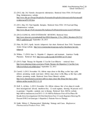 MSMII -Final Marketing Plan
Gilead- Sofosbuvir
20
22. (2012, July 24). Victrelis (boceprevir) information. Retrieved from FDA: US Food and
Drug Administration website:
http://www.fda.gov/Drugs/DrugSafety/PostmarketDrugSafetyInformationforPatientsandP
roviders/ucm291169.htm
23. (2011, May 25). Viral hepatitis therapies. Retrieved from FDA: US Food and Drug
Administration website:
http://www.fda.gov/ForConsumers/ByAudience/ForPatientAdvocates/ucm151494.htm
24. (2012) CLINICAL AND SYSTEMATIC REVIEWS. Retrieved from
http://www.idsociety.org/uploadedFiles/IDSA/Hepatitis_C/For_IDSA_Members/2012%2
0HCV-guidelines.pdf September 20, 2013
25. Palm, M. (2013, April). Incivek (telaprevir) fact sheet. Retrieved from TAG: Treatment
Action Group website: http://www.treatmentactiongroup.org/hcv/factsheets/incivek-
telaprevir
26. Wilkins, T. (2010, June 1). Hepatitis C: diagnosis and treatment. American Family
Physician. Retrieved from http://www.aafp.org/afp/2010/0601/p1351.html
27. (2013) Triple Therapy for Hepatitis C Can Be Cost-Effective – retrieved from :
http://www.pharmacytimes.com/news/Triple-Therapy-for-Hepatitis-C-Can-Be-Cost-
Effective#sthash.mLodfdph.dpuf September 22, 2013
28. Carroll, J. (2013, November 18). Abbvie steps closer to fda filing as first hep c phiii
delivers promising results read more: Abbvie steps closer to fda filing as first hep c phiii
delivers promising results. Retrieved from Fierce Biotech website:
http://www.fiercebiotech.com/story/abbvie-steps-closer-fda-filing-first-hep-c-phiii-
delivers-stellar-results/2013-11-18
29. Hoff, E., & Boix, J. (2013, November 18). Abbvie releases first of six phase iii results
from investigational all-oral, interferon-free, 12-week regimen, showing 96 percent svr12
in genotype 1 hepatitis c patients new to therapy. Retrieved from AbbVie website:
http://abbvie.mediaroom.com/2013-11-18-AbbVie-Releases-First-of-Six-Phase-III-
Results-from-Investigational-All-Oral-Interferon-Free-12-week-Regimen-Showing-96-
Percent-SVR12-in-Genotype-1-Hepatitis-C-Patients-New-to-Therapy
30. Smith, Mickey C. Pharmaceutical Marketing: Strategy and Cases. Binghamton:
Pharmaceutical Products Press. 1991.
 