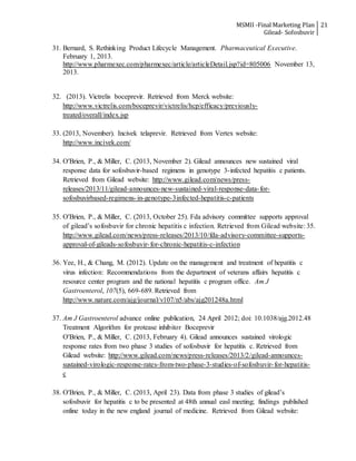 MSMII -Final Marketing Plan
Gilead- Sofosbuvir
21
31. Bernard, S. Rethinking Product Lifecycle Management. Pharmaceutical Executive.
February 1, 2013.
http://www.pharmexec.com/pharmexec/article/articleDetail.jsp?id=805006 November 13,
2013.
32. (2013). Victrelis boceprevir. Retrieved from Merck website:
http://www.victrelis.com/boceprevir/victrelis/hcp/efficacy/previously-
treated/overall/index.jsp
33. (2013, November). Incivek telaprevir. Retrieved from Vertex website:
http://www.incivek.com/
34. O'Brien, P., & Miller, C. (2013, November 2). Gilead announces new sustained viral
response data for sofosbuvir-based regimens in genotype 3-infected hepatitis c patients.
Retrieved from Gilead website: http://www.gilead.com/news/press-
releases/2013/11/gilead-announces-new-sustained-viral-response-data-for-
sofosbuvirbased-regimens-in-genotype-3infected-hepatitis-c-patients
35. O'Brien, P., & Miller, C. (2013, October 25). Fda advisory committee supports approval
of gilead’s sofosbuvir for chronic hepatitis c infection. Retrieved from Gilead website: 35.
http://www.gilead.com/news/press-releases/2013/10/fda-advisory-committee-supports-
approval-of-gileads-sofosbuvir-for-chronic-hepatitis-c-infection
36. Yee, H., & Chang, M. (2012). Update on the management and treatment of hepatitis c
virus infection: Recommendations from the department of veterans affairs hepatitis c
resource center program and the national hepatitis c program office. Am J
Gastroenterol, 107(5), 669-689. Retrieved from
http://www.nature.com/ajg/journal/v107/n5/abs/ajg201248a.html
37. Am J Gastroenterol advance online publication, 24 April 2012; doi: 10.1038/ajg.2012.48
Treatment Algorithm for protease inhibitor Boceprevir
O'Brien, P., & Miller, C. (2013, February 4). Gilead announces sustained virologic
response rates from two phase 3 studies of sofosbuvir for hepatitis c. Retrieved from
Gilead website: http://www.gilead.com/news/press-releases/2013/2/gilead-announces-
sustained-virologic-response-rates-from-two-phase-3-studies-of-sofosbuvir-for-hepatitis-
c
38. O'Brien, P., & Miller, C. (2013, April 23). Data from phase 3 studies of gilead’s
sofosbuvir for hepatitis c to be presented at 48th annual easl meeting; findings published
online today in the new england journal of medicine. Retrieved from Gilead website:
 