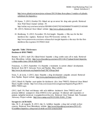 MSMII -Final Marketing Plan
Gilead- Sofosbuvir
22
http://www.gilead.com/news/press-releases/2013/4/data-from-phase-3-studies-of-gileads-
sofosbuvir-for-hepatitis-c
39. Stynes, T. (2013, October 29). Gilead net up on newer hiv drug sales growth. Retrieved
from Wall Street Journal website: 39.
http://online.wsj.com/news/articles/SB10001424052702304200804579166093251483608
40. (2013). Retrieved from Gilead website: http://www.gilead.com/about
41. Bombourg, N. (2012, November 29). Kol insight: Hepatitis c: Hhe race for the first
interferon-free regimen. Retrieved from PR Newswire website: 41.
http://www.prnewswire.com/news-releases/kol-insight-hepatitis-c-the-race-for-the-first-
interferon-free-regimen-181394421.html
Appendix Table 2 References
Daclatasvir BMS 790052
Bennett, S. (2013, April 28). Gilead-bristol hepatitis c drug combo cures all in study. Retrieved
from Bloomberg website: http://www.bloomberg.com/news/2013-04-27/gilead-bristol-hepatitis-
c-drug-combo-cures-100-in-study.html
Franciscus, A. (2013, September 11). Hepatitis c treatments in current clinical development.
Retrieved from HCV Advocate News and Pipeline Blog website:
http://www.hcvadvocate.org/hepatitis/hepC/HCVDrugs.html
Swan, T., & Levin, J. (2013, June). Hepatitis c drug development catapults onward. Retrieved
from Pipeline Report website: http://www.pipelinereport.org/2013/hcv
(2012, March 8). Pipeline asset update for daclatasvir (dcv; bms-790052). Retrieved from Bristol
Myers Squibb website: http://www.bms.com/research/investigational/hepatitis/Pages/DCV-
BMS-790052.aspx
(2012, April 18). Dual oral therapy with ns5a inhibitor daclatasvir (bms-790052) and ns3
protease inhibitor asunaprevir (bms-650032) in hcv genotype 1b-infected null responders or
patients ineligible/intolerant to peginterferon/ribavirin. Retrieved from National Aids Treatment
Advocacy Project website: http://www.natap.org/2012/EASL/EASL_27.htm
Sovaprevir (ACH-1625)
Izlar, M. C., & Langreth, R. (2013, July 2). Achillion hepatitis c drug trial on hold on liver
concern. Retrieved from Bloomberg website: http://www.bloomberg.com/news/2013-07-
01/achillion-hepatitis-c-drug-trial-on-hold-on-liver-concern.html
 