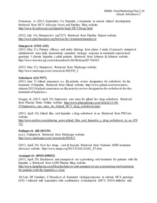 MSMII -Final Marketing Plan
Gilead- Sofosbuvir
24
Franciscus, A. (2013, September 11). Hepatitis c treatments in current clinical development.
Retrieved from HCV Advocate News and Pipeline Blog website:
http://www.hcvadvocate.org/hepatitis/hepC/HCVDrugs.html
(2012, July 16). Danoprevir/r (rg7227). Retrieved from Pipeline Report website:
http://www.pipelinereport.org/browse/hcv-treatment/danoprevir
Simeprevir (TMC-435)
(2013, May 21). Primary efficacy and safety findings from phase 3 study of janssen's simeprevir
administered once daily demonstrate sustained virologic response in treatment-experienced
genotype 1 chronic hepatitis c adult patients. Retrieved from Johnson & Johnson website:
http://www.investor.jnj.com/releasedetail.cfm?ReleaseID=766263
(2013, May 21). Simeprevir. Retrieved from Medscape website:
http://www.medscape.com/viewarticle/805259_2
Sofosbuvir (GS-7977)
(2013, June 7). Gilead announces u.s. fda priority review designation for sofosbuvir for the
treatment of hepatitis. Retrieved from Gilead website: http://www.gilead.com/news/press-
releases/2013/6/gilead-announces-us-fda-priority-review-designation-for-sofosbuvir-for-the-
treatment-of-hepatitis-c
Grogan, K. (2013, April 25). Impressive cure rates for gilead hcv drug sofosbuvir. Retrieved
from Pharma Times Online website: http://www.pharmatimes.com/Article/13-04-
25/Impressive_cure_rates_for_Gilead_HCV_drug_sofosbuvir.aspx
(2013, April 10). Gilead files oral hepatitis c drug sofosbuvir in us. Retrieved from PM Live
website:
http://www.pmlive.com/pharma_news/gilead_files_oral_hepatitis_c_drug_sofosbuvir_in_us_470
721
Faldaprevir (BI-201335)
(n.d.). Faldaprevir. Retrieved from Medscape website:
http://www.medscape.com/viewarticle/803815
(2013, April 24). New hcv drugs - easl & beyond. Retrieved from National AIDS treatment
advocacy website: http://www.natap.org/2013/EASL/EASL_87.htm
Asunaprevir (BMS-650032)
(2013, April 29). Daclatasvir and asunaprevir are a promising oral treatment for patients with the
hepatitis c. Retrieved from LGM Pharma Blog website:
http://www.lgmpharma.com/blog/daclatasvir-and-asunaprevir-are-a-promising-oral-treatment-
for-patients-with-the-hepatitis-c-virus/
AS Lok, DF Gardiner, C Hezode,et al. Sustained virologicresponse in chronic HCV genotype
(GT) 1-infected null responders with combination of daclatasvir (DCV; NS5A inhibitor and
 