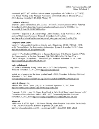 MSMII -Final Marketing Plan
Gilead- Sofosbuvir
25
asunaprevir (ASV; NS3 inhibitor) with or without peginterferon alfa-2a/ribavirin (PEG/RBV).
63rd Annual Meeting of the American Association for the Study of Liver Diseases (AASLD
2012). Boston, November 9-13, 2012. Abstract 79.
Leidipasiv (GS-5885)
Investors: Gilead News Release. (n.d.).Gilead | Investors | Investor Relations Home. Retrieved
September 28, 2013, from http://investors.gilead.com/phoenix.zhtml?c=69964&p=irol-
newsArticle_Print&ID=1814329&highlight=
sofosbuvir + ledipasvir () UKMi New Drugs Online Database. (n.d.). Welcome to UKMi
National Medicines Information. Retrieved September 28, 2013, from
http://www.ukmi.nhs.uk/applications/ndo/record_view_open.asp?newDrugID=5790
Vaniprevir (MK-7009)
Vaniprevir with pegylated interferon alpha-2a and... [Hepatology. 2012] - PubMed - NCBI.
(n.d.). National Center for Biotechnology Information. Retrieved September 28, 2013, from
http://www.ncbi.nlm.nih.gov/pubmed/2247
Vaniprevir Plus PegIntron®/Ribavirin in Japanese Participants With Chronic Hepatitis C Who
Are Non-responders to Previous Treatment (MK-7009-045 AM2) - Full Text View -
ClinicalTrials.gov. (n.d.).Home - ClinicalTrials.gov. Retrieved September 28, 2013, from
http://clinicaltrials.gov/show/NCT01405560
Incivek (Telaprevir
INCIVEK® (telaprevir) 375mg Tablets. (n.d.). INCIVEK® (telaprevir) 375mg Tablets.
Retrieved September 28, 2013, from http://www.incivek.com/
Incivek set to break record for fastest product launch. (2011, November 3).Vantage. Retrieved
September 28, 2013, from
www.epvantage.com/Universal/View.aspx?type=Story&id=261529&isEPVantage=yes
Victrelis (Boceprevir)
Victrelis Side Effects Center. (n.d.).RxList. Retrieved September 28, 2013, from
http://www.rxlist.com/victrelis-side-effects-drug-center.htm
Feuerstein, A. (2011, June 28). Vertex Tops Merck in Early Hep C Drug Launch.National AIDS
Treatment Advocacy Project - NATAP - HIV - AIDS Treatment Information. Retrieved
September 28, 2013, from http://www.natap.org/2011/newsUpdates/062911_01.htm
Alisporivir
Highleyman, L. (2011, April 3). 6th Annual Meeting of the European Association for the Study
of the Liver.hivandhepatitis. Retrieved September 28, 2013, from
http://www.hivandhepatitis.com/2011_conference/easl2011/docs/0408_2010_a.html
 