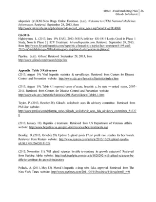 MSMII -Final Marketing Plan
Gilead- Sofosbuvir
26
alisporivir () UKMi New Drugs Online Database. (n.d.). Welcome to UKMi National Medicines
Information. Retrieved September 28, 2013, from
http://www.ukmi.nhs.uk/applications/ndo/record_view_open.asp?newDrugID=4968
GS-5816
Highleyman, L. (2013, June 19). EASL 2013: NS5A Inhibitor GS-5816 Looks Good in Phase 1
Study, Now In Phase 2 | HCV Treatment. hivandhepatitis.com. Retrieved September 28, 2013,
from http://www.hivandhepatitis.com/hepatitis-c/hepatitis-c-topics/hcv-treatment/4149-easl-
2013-ns5a-inhibitor-gs-5816-looks-good-in-phase-1-study-now-in-phase-2
Pipeline. (n.d.). Gilead. Retrieved September 28, 2013, from
http://www.gilead.com/research/pipeline
Appendix Table 3 References
(2013, August 19). Viral hepatitis statistics & surveillance. Retrieved from Centers for Disease
Control and Prevention website: http://www.cdc.gov/hepatitis/Statistics/index.htm
(2013, August 19). Table 4.1 reported cases of acute, hepatitis c, by state ― united states, 2007–
2011. Retrieved from Centers for Disease Control and Prevention website:
http://www.cdc.gov/hepatitis/Statistics/2011Surveillance/Table4.1.htm
Taylor, P. (2013, October 28). Gilead's sofosbuvir aces fda advisory committee. Retrieved from
PM Live website:
http://www.pmlive.com/pharma_news/gileads_sofosbuvir_aces_fda_advisory_committee_51337
6
(2013, January 10). Hepatitis c treatment. Retrieved from US Department of Veterans Affairs
website: http://www.hepatitis.va.gov/provider/reviews/hcv-treatments.asp
Beasley, D. (2013, October 29). Update 2-gilead posts 17 pct profit rise, readies for hcv launch.
Retrieved from Reuters website: http://www.reuters.com/article/2013/10/29/gilead-results-
idUSL1N0IJ26020131029
(2013, November 11). Will gilead sciences be able to continue its growth trajectory? Retrieved
from Seeking Alpha website: http://seekingalpha.com/article/1828292-will-gilead-sciences-be-
able-to-continue-its-growth-trajectory
Pollack, A. (2011, May 13). Merck’s hepatitis c drug wins f.d.a. approval. Retrieved from The
New York Times website: http://www.nytimes.com/2011/05/14/business/14drug.html?_r=0
 