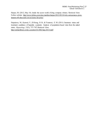MSMII -Final Marketing Plan
Gilead- Sofosbuvir
27
Harper, M. (2012, May 10). Inside the secret world of drug company rebates. Retrieved from
Forbes website: http://www.forbes.com/sites/matthewherper/2012/05/10/why-astrazeneca-gives-
insurers-60-discounts-on-nexiums-list-price/
Stepanova, M., Kanwal, F., El-Serag, H. B., & Younossi, Z. M. (2011). Insurance status and
treatment candidacy of hepatitis c patients: Analysis of population-based data from the united
states. Hepatology, 53(3), 737-745. Retrieved from
http://onlinelibrary.wiley.com/doi/10.1002/hep.24131/pdf
 