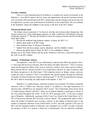 MSMII -Final Marketing Plan
Gilead- Sofosbuvir
3
Executive Summary
This is a 3-year marketing plan for Sofosbuvir. It outlines the current environment in the
Hepatitis C virus (HCV) market, the key issues and opportunities facing the Sofosbuvir brand,
were our brand will be positioned in the HCV market place and the strategies and tactics that will
be employed to execute a successful launch for Sofosbuvir in the United States. We are confident
in the Sofosbuvir brand and confident in the success it will have in the HCV market.
Missionand Brand Goals
The Gilead mission statement is “to discover, develop and commercialize therapeutics that
advance patient care, while challenging employees to make a difference and building a thriving
worldwide enterprise.”41 The plan for Sofosbuvir meets the company mission and also has Brand
Goals listed below.
• Become the preferred drug treatment regimen of choice for HCV 1-4
• Market share leader in all HCV drugs
• Have preferred status on all payers formularies
• Support from advocacy groups, payers, physicians and Key Opinion Leaders
• Become the global drug of choice for HCV 1-4 in combination therapy
Staying true to the Gilead mission and the goals, Sofosbuvir will have a successful launch and
life cycle in the HCV market.
Summary of Situational Analysis
The hepatitis C virus (HCV) is an inflammatory infection that affects the patient’s liver1,
a “vital organ that processes nutrients, filters the blood, and fights infections”19. HCV is chronic,
silent and the long-term effects of the virus are infection, cirrhosis, liver cancer and liver failure2.
Many patients that are infected with HCV are asymptomatic and have no signs of infection until
the disease progresses to the final stages3. The symptoms present as fatigue, nausea, anorexia,
weight loss and or weakness.26 HCV is an epidemic that spreads quickly through the utilization
of needles for blood transfusions, dialysis, and drug usage19,26. In 1992, testing blood for diseases
like HCV aided in decreasing the rapid spread of the hepatitis C virus.19,26
Hepatitis C is a global disease, which has resulted in an estimated 170 million worldwide
infections with 4.7 million new infections yearly4,26. In addition to the high transmission of
infection rates, 350,000 lives are claimed by HCV yearly5. The United States alone houses about
3.2 million people infected with HCV. There are six distinct Hepatitis C genotypes or strains of
the virus found throughout the world. In the US, HCV genotype (GT) 1 is the most common
type of Hepatitis. Additionally, genotypes (GTs) 2 and 3 are found in the United States. In 75-
85% of the persons infected, HCV becomes a chronic illness6. The asymptomatic nature of HCV
skews the number of reported cases causing a variance in the number of reported cases vs the
number of suspected infections in the United States. In 2011, the CDC reported 1,229 cases of
HCV and the estimated number of infections was calculated to be 16,5007. In order to identify
the presence of HCV in a patient, a blood test is administered. The test identifies antibodies
 