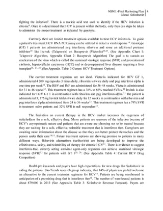 MSMII -Final Marketing Plan
Gilead- Sofosbuvir
4
fighting the infection9. There is a nucleic acid test used to identify if the HCV infection is
chronic8. Once it is determined that HCV is present within the body, only then can steps be taken
to administer the proper treatment as indicated by genotype.
Currently there are limited treatment options available to treat HCV infections. To guide
a patient's treatment, HCV RNA PCR assay can be utilized to detect a viral response10. Genotype
(GT) 1 patients are administered peg interferon, ribavirin and some an additional protease
inhibitor10 like Incivek (Telaprevir) or Boceprevir (Victrelis)20,25. (See Appendix Chart 1:
Telaprevir Algorithm, Appendix Chart 2: Boceprevir Algorithm) The goal is to sustain an
eradication of the virus which is called the sustained virologic response (SVR) and prevention of
cirrhosis, hepatocellular carcinoma (HCC) and or decompensated liver disease requiring a liver
transplant20, 24, 26. (See Appendix Table 3 Current HCV Treatment Options)
The current treatment regimens are not ideal. Victrelis indicated for HCV GT 1,
administered 4 200 mg capsules 3 times daily, ribavirin is twice daily and peg interferon alpha is
one time per week32. The RBV and INF are administered for 36-48 weeks, Victrelis administered
for 31 to 46 weeks32. This treatment regimen has a 38% to 66% reached SVR24.32 Invitek is also
indicated for HCV GT 1 in combination with ribavirin and peg interferon alpha.33 The patient is
administered 3, 375mg Invitek tablets twice daily for 12 weeks in combination with ribavirin and
peg interferon alpha administered from 24 to 36 weeks33. This treatment regimen has a 79% SVR
in treatment naïve patients and 32% SVR in null responders33.
The limitation on current therapy in the HCV market increases the eagerness of
stakeholders for a safe, effective drug. Many patients are unaware of the infection because of
HCV’s asymptomatic nature and patients that are aware are choosing not to be treated because
they are waiting for a safe, effective, tolerable treatment that is interferon free. Caregivers are
awaiting more information about the disease so that they can better protect themselves and the
person under their care14,15. Future treatment options are showing promise to patients in many
different ways. Ribavirin alternatives (taribavirin) are being developed to improve the
effectiveness, safety, and tolerability of therapy for chronic HCV11. There is evidence to suggest
interferon-free, directly acting antiviral agent-only regimens can achieve sustained virologic
response (SVR)12 for patients with GT 128, 29. (See Appendix Table 4: Current HCV Drug
Competition)
Health professionals and payers have high expectations for new drugs like Sofosbuvir in
aiding the patients. Bio-Trends research group indicates, that 84% of physicians polled welcome
an alternative to the current treatment regimens for HCV16. Patients are being warehoused in
anticipation of a promising drug that is interferon free16. The number of warehoused patients is
about 879,000 in 2013 (See Appendix Table 3: Sofosbuvir Revenue Forecast). Payers are
 