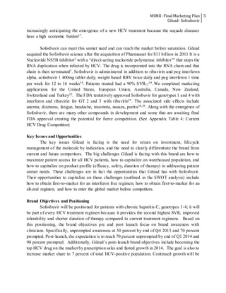 MSMII -Final Marketing Plan
Gilead- Sofosbuvir
5
increasingly anticipating the emergence of a new HCV treatment because the sequale diseases
have a high economic burden17.
Sofosbuvir can meet this unmet need and can reach the market before saturation. Gilead
acquired the Sofosbuvir science after the acquisition of Pharmasset for $11 billion in 2011 It is a
Nucleotide NS5B inhibitor2 with a “direct-acting nucleotide polymerase inhibitor”3 that stops the
RNA duplication when infected by HCV. The drug is incorporated into the RNA chain and that
chain is then terminated3. Sofosbuvir is administered in addition to ribavirin and peg interferon
alpha, sofosbuvir 1 400mg tablet daily, weight based RBV twice daily and peg interferon 1 time
per week for 12 to 16 weeks34. Patients treated had a 90% SVR12
34. We completed marketing
applications for the United States, European Union, Australia, Canada, New Zealand,
Switzerland and Turkey35. The FDA tentatively approved Sofosbuvir for genotypes 1 and 4 with
interferon and ribavirin for GT 2 and 3 with ribavirin35. The associated side effects include
anemia, dizziness, fatigue, headache, insomnia, nausea, puritis38,39. Along with the emergence of
Sofosbuvir, there are many other compounds in development and some that are awaiting final
FDA approval creating the potential for fierce competition. (See Appendix Table 4: Current
HCV Drug Competition)
Key Issues and Opportunities
The key issues Gilead is facing is the need for return on investment, lifecycle
management of the molecule by indication, and the need to clearly differentiate the brand from
current and future competitors. The big challenges Gilead is facing with this brand are how to
maximize patient access for all HCV patients, how to capitalize on warehoused population, and
how to capitalize on product profile (efficacy, safety, duration of therapy) in addressing patient
unmet needs. These challenges are in fact the opportunities that Gilead has with Sofosbuvir.
Their opportunities to capitalize on these challenges (outlined in the SWOT analysis) include
how to obtain first-to-market for an interferon free regimen; how to obtain first-to-market for an
all-oral regimen; and how to enter the global market before competitors.
Brand Objectives and Positioning
Sofosbuvir will be positioned for patients with chronic hepatitis C, genotypes 1-4; it will
be part of every HCV treatment regimen because it provides the second highest SVR, improved
tolerability and shorter duration of therapy compared to current treatment regimens. Based on
this positioning, the brand objectives pre and post launch focus on brand awareness with
clinicians. Specifically, unprompted awareness at 50 percent by end of Q4 2013 and 70 percent
prompted. Post-launch, the expectation is to reach 70 percent unprompted by end of Q1 2014 and
90 percent prompted. Additionally, Gilead’s post-launch brand objectives include becoming the
top HCV drug on the market by prescription sales and fasted growth in 2014. The goal is also to
increase market share to 7 percent of total HCV-positive population. Continued growth will be
 