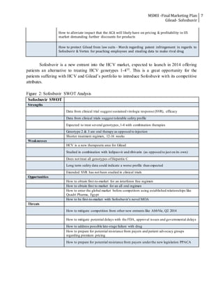 MSMII -Final Marketing Plan
Gilead- Sofosbuvir
7
How to alleviate impact that the ACA will likely have on pricing & profitability in US
market demanding further discounts for products
How to protect Gilead from law suits - Merck regarding patent infringement in regards to
Sofosbuvir & Vertex for poaching employees and stealing data to make rival drug
Sofosbuvir is a new entrant into the HCV market, expected to launch in 2014 offering
patients an alternative to treating HCV genotypes 1-435. This is a great opportunity for the
patients suffering with HCV and Gilead’s portfolio to introduce Sofosbuvir with its competitive
attributes.
Figure 2: Sofosbuvir SWOT Analysis
Sofosbuvir SWOT
Strengths
Data from clinical trial suggest sustained virologic response (SVR), efficacy
Data from clinical trials suggest tolerable safety profile
Expected to treat several genotypes,1-4 with combination therapies
Genotype 2 & 3 are oral therapy as opposed to injection
Shorter treatment regimen, 12-16 weeks
Weaknesses
HCV is a new therapeutic area for Gilead
Studied in combination with ledipasvir and ribivarin (as opposed to just on its own)
Does not treat all genotypes ofHepatitis C
Long term safety data could indicate a worse profile than expected
Extended SVR has not been studied in clinical trials
Opportunities
How to obtain first-to-market for an interferon free regimen
How to obtain first to market for an all oral regimen
How to enter the global market before competitors using established relationships like
Quadri Pharma, Egypt
How to be first-to-market with Sofosbuvir’s novel MOA
Threats
How to mitigate competition from other new entrants like AbbVie, Q2 2014
How to mitigate potential delays with the FDA, approval issues and governmental delays
How to address possible late-stage failure with drug
How to prepare for potential resistance from payers and patient advocacy groups
regarding premium pricing
How to prepare for potential resistance from payers underthe new legislation PPACA
 