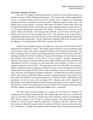 MSMII -Final Marketing Plan
Gilead- Sofosbuvir
8
Pre-Launch Strategies & Tactics
Since HCV is a highly communicable disease, the brand’s first pre-launch strategy is to
increase awareness of HCV and patient unmet needs. This strategy aligns with key opportunities
of how to maximize patient access for all HCV patients, how to capitalize on warehoused
population and how to capitalize on product profile in addressing patient unmet needs. The
primary tactic for this strategy is to partner with Centers for Disease Control (CDC) across the
US eight months before launch, to do a public awareness campaign targeted to people ages 18-65
via television programming to encourage HCV testing. To ensure ease of access to testing
centers, Gilead will identify a lab testing partner with labs in all 50 states with the goal of
offering low-cost HCV testing to people ages 18-65. The motivator to get tested will be a
message that urges people who believe they do not have the disease to think about possibly being
infected and being asymptomatic. The Key Performance Indicator (KPI) for this strategy will be
the willingness of external partners (CDC, labs) to partner with Gilead.
Another core pre-launch strategy is to prepare the sales team and the broaden Gilead’s
organization for Sofosbuvir’s launch. This strategy aligns with the key issue of achieving return
on investment as well as the need to manage the lifecycle of the molecule by indication. The
plan is to prepare teams for launch by providing extensive clinical training on the current HCV
landscape and the new Sofosbuvir molecule. The goal of this training is to ensure that any teams
that interface with customers will be able to answer customers’ questions appropriately.
Emphasis will be placed on training medical science liaisons (MSLs) and clinical specialist sales
representatives (CSs) on what they can and cannot share with customers to ensure we are in
regulatory alignment with the FDA. The expectation is that all of the MSLs are prepared to
address unsolicited inquiries pertaining to Sofosbuvir by Q2 of 2013 and sales force will have
completed the core training by Q4 of 2013 so that if Sofosbuvir receives FDA approval end of
2013, sales force will be prepared to deploy immediately. To further increase disease awareness,
Gilead will develop an unbranded disease awareness campaign targeted toward people 18-65
years old to encourage HCV testing four months prior to Sofosbuvir launch. Additionally, health
departments in the five states with the highest HCV infection rates will be identified for
partnerships so that Gilead can help provide information to the public on how to get HCV tested;
this initiative to roll out four months prior to launch. The KPI for this strategy will be sales force
and MSL readiness as measured by data based multiple-choice assessments.
The third major pre-launch strategy is to prepare the US market for sofosbuvir by
engaging advocacy groups and practitioners. This strategy supports the key issue of maximizing
return on investment. The plan is to begin about twelve months pre-launch by identifying top
HCV advocacy groups in the US that are willing to partner with Gilead. Potential partners
include the American Liver Foundation, Hepatitis C Foundation, and HCV Advocate. Once
those groups are identified, the goal would be to partner with them to increase disease awareness
in the community. To engage the practitioners there would be advisory board sessions during the
 