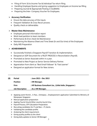 • Filing of Form 16 to Income Tax & Individual Tax return filing.
• Handling Employee Queries and giving suggestion to Employees on Income tax filling
• Preparing Journal & Appropriate Posting in GL(BAAN)
• Preparing the Inter- Company Voucher for Employees.
 Accuracy Verification
• Ensure the data accuracy of the inputs
• Frequent Validation & Cross Recon process
• Quality check on deliverables
 Master Data Maintenance
• Employee personal information report
• Work load partition to team members
• Performance & Error check list Maintenance
• Maintaining the Absence Sheet and Time Sheet (In and Out time) of the Employees
• Daily MIS Preparation
 ACHIEVEMENTS
• Successively finished a Singapore Payroll Transition & implementation.
• Designed an SOP Document for a PILOT PROCESS in Reconciliation (Payroll).
• Promoted as Senior Associate within in a year.
• Promoted to New Project as Senior Service Delivery Partner.
• Appreciation from client as “Best Email Follower” & “Fast Learner”
• Designed an application format for New Joiners.
(II) Period : June 2013 – Dec 2013
Position : HR Manager.
Firm : HP Business Consultant Lte., (Little India ,Singapore )
Job Description : As a HR Manager.
 Applying work Permit , S Pass , Entrepass , Employeement application Submitted to Ministry of
Manpower Singapore
 Manual application preparation
 Appling Tourist Visa & Other country tourist Visa
 Payroll Process, CPF Calculation Preparation.
 Recruiting candidates for IT and Non – IT clients
 Validating the candidate profile.
 Analyzing the client requirement.
 Giving quality profiles to the client
 Giving daily updates to Senior HR Manager
3
 