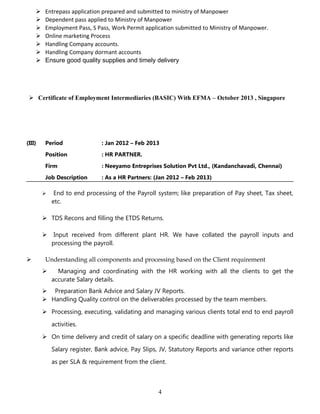  Entrepass application prepared and submitted to ministry of Manpower
 Dependent pass applied to Ministry of Manpower
 Employment Pass, S Pass, Work Permit application submitted to Ministry of Manpower.
 Online marketing Process
 Handling Company accounts.
 Handling Company dormant accounts
 Ensure good quality supplies and timely delivery
 Certificate of Employment Intermediaries (BASIC) With EFMA – October 2013 , Singapore
(III) Period : Jan 2012 – Feb 2013
Position : HR PARTNER.
Firm : Neeyamo Entreprises Solution Pvt Ltd., (Kandanchavadi, Chennai)
Job Description : As a HR Partners: (Jan 2012 – Feb 2013)
 End to end processing of the Payroll system; like preparation of Pay sheet, Tax sheet,
etc.
 TDS Recons and filling the ETDS Returns.
 Input received from different plant HR. We have collated the payroll inputs and
processing the payroll.
 Understanding all components and processing based on the Client requirement
 Managing and coordinating with the HR working with all the clients to get the
accurate Salary details.
 Preparation Bank Advice and Salary JV Reports.
 Handling Quality control on the deliverables processed by the team members.
 Processing, executing, validating and managing various clients total end to end payroll
activities.
 On time delivery and credit of salary on a specific deadline with generating reports like
Salary register, Bank advice, Pay Slips, JV, Statutory Reports and variance other reports
as per SLA & requirement from the client.
4
 
