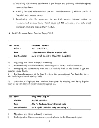  Processing Full and Final settlements as per the SLA and providing settlement reports
to respective clients.
 Tracking the timely reimbursement payments of employees along with the process of
Payroll through manual tracker.
 Coordinating with the employees to get their queries resolved related to
reimbursement process, Salary related issues and TDS calculations over calls, direct
interaction, mails and through Query module.
 Best Performance Award Received August’2013
(IV) Period : Sep 2011 – Jan 2012
Position : Process Executive.
Firm : Talent Maximus, Alwarpet, Chennai ,India
Job Description : As a Payroll Executive: (May 2008 – Aug 2011)
 Migrating new clients in Payroll processing
 Understanding all components and processing based on the Client requirement
 Managing and coordinating with the HR working with all the clients to get the
accurate Salary details.
 End to end processing of the Payroll system; like preparation of Pay sheet, Tax sheet,
etc. Verifying the same for salary credit
 Activation of Employee Self Service Online portal for viewing their Salary Reports
such as Pay Slip, Tax Slip, Reimbursement Register etc.
(IV) Period : May 2008 – Aug 2011
Position : Payroll Executive.
Firm : Ma Foi Randstad, Guindy,Chennai, India
Job Description : As a Payroll Executive: (May 2008 – Aug 2011)
 Migrating new clients in Payroll processing
 Understanding all components and processing based on the Client requirement
5
 