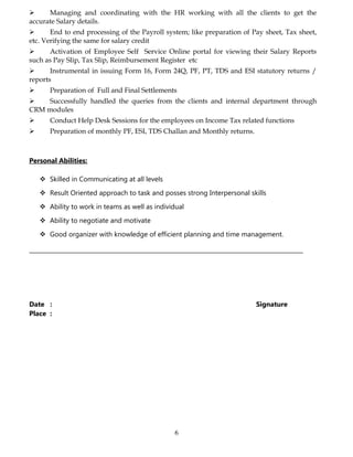  Managing and coordinating with the HR working with all the clients to get the
accurate Salary details.
 End to end processing of the Payroll system; like preparation of Pay sheet, Tax sheet,
etc. Verifying the same for salary credit
 Activation of Employee Self Service Online portal for viewing their Salary Reports
such as Pay Slip, Tax Slip, Reimbursement Register etc
 Instrumental in issuing Form 16, Form 24Q, PF, PT, TDS and ESI statutory returns /
reports
 Preparation of Full and Final Settlements
 Successfully handled the queries from the clients and internal department through
CRM modules
 Conduct Help Desk Sessions for the employees on Income Tax related functions
 Preparation of monthly PF, ESI, TDS Challan and Monthly returns.
Personal Abilities:
 Skilled in Communicating at all levels
 Result Oriented approach to task and posses strong Interpersonal skills
 Ability to work in teams as well as individual
 Ability to negotiate and motivate
 Good organizer with knowledge of efficient planning and time management.
Date : Signature
Place :
6
 