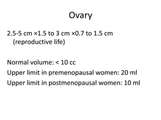 Ovary
2.5-5 cm ×1.5 to 3 cm ×0.7 to 1.5 cm
(reproductive life)
Normal volume: < 10 cc
Upper limit in premenopausal women: 20 ml
Upper limit in postmenopausal women: 10 ml
 