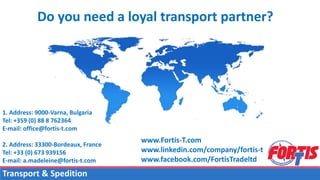 Do you need a loyal transport partner?
1. Address: 9000-Varna, Bulgaria
Tel: +359 (0) 88 8 762364
E-mail: office@fortis-t.com
2. Address: 33300-Bordeaux, France
Tel: +33 (0) 673 939156
E-mail: a.madeleine@fortis-t.com
www.Fortis-T.com
www.linkedin.com/company/fortis-t
www.facebook.com/FortisTradeltd
Transport & Spedition
 
