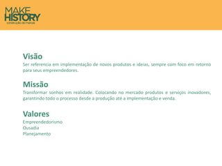 Visão
Ser referencia em implementação de novos produtos e ideias, sempre com foco em retorno
para seus empreendedores.
Missão
Transformar sonhos em realidade. Colocando no mercado produtos e serviços inovadores,
garantindo todo o processo desde a produção até a implementação e venda.
Valores
Empreendedorismo
Ousadia
Planejamento
 
