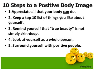 • 1.Appreciate all that your body can do.
• 2. Keep a top 10 list of things you like about
yourself .
• 3. Remind yourself that “true beauty” is not
simply skin-deep.
• 4. Look at yourself as a whole person.
• 5. Surround yourself with positive people.
Ifiknew.org
 