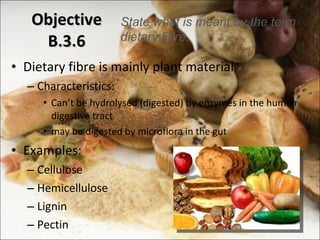 Objective B.3.6 Dietary fibre is mainly plant material  Characteristics: Can ’t be hydrolysed (digested) by enzymes in the human digestive tract may be digested by microflora in the gut Examples: Cellulose Hemicellulose Lignin Pectin State what is meant by the term dietary fibre. 