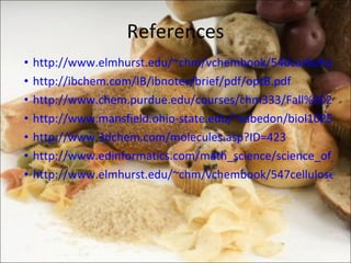 References http://www.elmhurst.edu/~chm/vchembook/540carbohydrates.html http://ibchem.com/IB/ibnotes/brief/pdf/optB.pdf http://www.chem.purdue.edu/courses/chm333/Fall%202009/Lectures/Fall%202009%20Lecture%2028.pdf http://www.mansfield.ohio-state.edu/~sabedon/biol1025.htm http://www.3dchem.com/molecules.asp?ID=423 http://www.edinformatics.com/math_science/science_of_cooking/glucose.htm http://www.elmhurst.edu/~chm/vchembook/547cellulose.html 