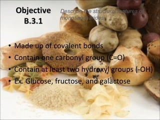 Made up of covalent bonds Contain one carbonyl group (C=O) Contain at least two hydroxyl groups (-OH) Ex. Glucose, fructose, and galactose Objective B.3.1 Describe the structural features of monosaccharides 