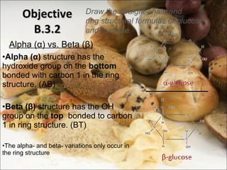 Alpha ( α ) vs. Beta ( β ) Alpha ( α )  structure has the hydroxide group on the  bottom  bonded with carbon 1 in the ring structure. (AB) Beta ( β )  structure has the OH group on the  top   bonded to carbon 1 in ring structure. (BT) The alpha- and beta- variations only occur in the ring structure Objective B.3.2 Draw the straight-chain and ring structural formulas of glucose and fructose 