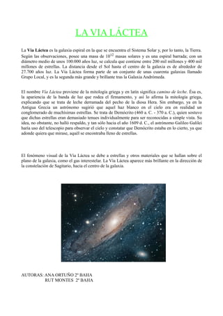 LA VIA LÁCTEA
La Vía Láctea es la galaxia espiral en la que se encuentra el Sistema Solar y, por lo tanto, la Tierra.
Según las observaciones, posee una masa de 1012 masas solares y es una espiral barrada; con un
diámetro medio de unos 100.000 años luz, se calcula que contiene entre 200 mil millones y 400 mil
millones de estrellas. La distancia desde el Sol hasta el centro de la galaxia es de alrededor de
27.700 años luz. La Vía Láctea forma parte de un conjunto de unas cuarenta galaxias llamado
Grupo Local, y es la segunda más grande y brillante tras la Galaxia Andrómeda.


El nombre Vía Láctea proviene de la mitología griega y en latín significa camino de leche. Ésa es,
la apariencia de la banda de luz que rodea el firmamento, y así lo afirma la mitología griega,
explicando que se trata de leche derramada del pecho de la diosa Hera. Sin embargo, ya en la
Antigua Grecia un astrónomo sugirió que aquel haz blanco en el cielo era en realidad un
conglomerado de muchísimas estrellas. Se trata de Demócrito (460 a. C. - 370 a. C.), quien sostuvo
que dichas estrellas eran demasiado tenues individualmente para ser reconocidas a simple vista. Su
idea, no obstante, no halló respaldo, y tan sólo hacia el año 1609 d. C., el astrónomo Galileo Galilei
haría uso del telescopio para observar el cielo y constatar que Demócrito estaba en lo cierto, ya que
adonde quiera que mirase, aquél se encontraba lleno de estrellas.



El fenómeno visual de la Vía Láctea se debe a estrellas y otros materiales que se hallan sobre el
plano de la galaxia, como el gas interestelar. La Vía Láctea aparece más brillante en la dirección de
la constelación de Sagitario, hacia el centro de la galaxia.




AUTORAS: ANA ORTUÑO 2º BAHA
         RUT MONTES 2º BAHA
 