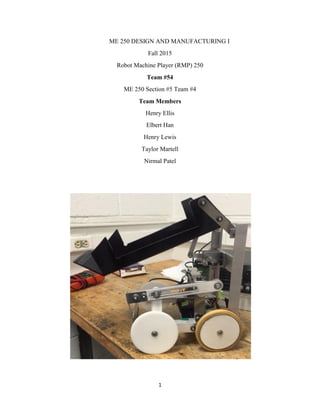 1
ME 250 DESIGN AND MANUFACTURING I
Fall 2015
Robot Machine Player (RMP) 250
Team #54
ME 250 Section #5 Team #4
Team Members
Henry Ellis
Elbert Han
Henry Lewis
Taylor Martell
Nirmal Patel
 