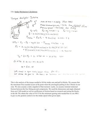 16
3.4.v Intake Mechanism Calculations
This is the analysis of the torque needed to lift the intake arm and pull in blocks. We assume that
the maximum force needed occurs at the point when the arm begins pulling in the 5 blocks in our
zone. We also assume a static snapshot of that moment. Lastly, we assume minimal rotational
friction between the free fitting pin and components. We used the dimensions and angle obtained
from our CAD model as well as coefficients of friction based on research and testing the blocks
in the lab. We obtain the value of 54.15 for the minimum gearing ratio needed but we use 400:1
to give us the greatest control over the intake speed when given input.
 
