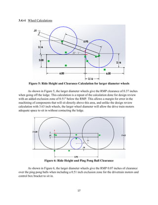17
3.4.vi Wheel Calculations
Figure 5: Ride Height and Clearance Calculation for larger diameter wheels
As shown in Figure 5, the larger diameter wheels give the RMP clearance of 0.37 inches
when going off the ledge. This calculation is a repeat of the calculation done for design review
with an added exclusion zone of 0.51" below the RMP. This allows a margin for error in the
machining of components that will sit directly above this area, and unlike the design review
calculation with 3.63 inch wheels, the larger wheel diameter will allow the drive train motors
adequate space to sit in without contacting the ledge.
Figure 6: Ride Height and Ping Pong Ball Clearance
As shown in Figure 6, the larger diameter wheels give the RMP 0.07 inches of clearance
over the ping pong balls when including a 0.51 inch exclusion zone for the drivetrain motors and
control box bracket to sit in.
 