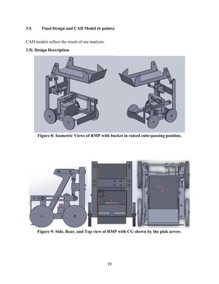 19
3.5. Final Design and CAD Model (6 points)
CAD models reflect the result of our analysis.
3.5i. Design Description
Figure 8: Isometric Views of RMP with bucket in raised cube-passing position.
Figure 9: Side, Rear, and Top view of RMP with CG shown by the pink arrow.
 