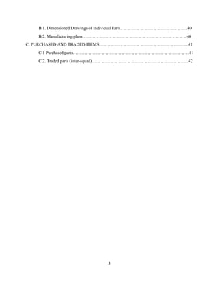 3
B.1. Dimensioned Drawings of Individual Parts……………………………….……….40
B.2. Manufacturing plans………………………………………………………….……40
C. PURCHASED AND TRADED ITEMS……………………………………………………...41
C.1 Purchased parts………………………………………………………………………41
C.2. Traded parts (inter-squad)…………………………………………………………..42
 