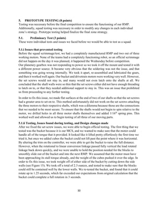 30
5. PROTOTYPE TESTING (8 points)
Testing was necessary before the final competition to ensure the functioning of our RMP.
Additionally, squad testing was necessary in order to modify any changes in each individual
zone’s strategy. Prototype testing helped finalize the final zone strategy.
5.1. Preliminary Test (3 points)
These were individual tests and issues we faced before we would be able to test as a squad.
5.1.i Issues that prevented testing
Before the squad scrimmage/test, we had a completely manufactured RMP and two out of three
working motors. None of the teams had a completely functioning robot, so an official scrimmage
did not happen on the day it was planned, it happened the Wednesday before competition.
Our planetary gearbox was not responding to power so we took it off the mount and tested it with
a different power source. It became very obvious that the soldering was not the issue, and that
something was going wrong internally. We took it apart, re-assembled and lubricated the gears,
and then it worked well again. Our bucket and drivetrain motors were working very well. However,
the set screws would not stay in, and many would not even latch onto the shafts at all. We
concluded that the shaft walls were so thin that the set screws either did not have enough threading
to latch on to, or that they needed additional support to stay in. This was an issue that prohibited
us from proceeding to any further testing.
In order to fix this issue, we made flat surfaces at the end of two of our shafts so that the set screws
had a greater area to set on to. This method unfortunately did not work on the set screws attaching
the three motors to their respective shafts, which was a dilemma because those are the connections
that we needed to be most secure. To ensure that the shafts would not begin to spin relative to the
motor, we drilled holes in all three motor shafts themselves and added 1/16th
spring pins. This
worked well and allowed us to begin testing of all three of our moving parts.
5.1.ii Testing, Issues found during testing, and Design changes made
After we fixed the set screw issues, we were able to begin official testing. The first thing that we
tested was the bucket because it is our MCS, and we wanted to make sure that the motor could
handle all of the torque that it provided. It looked like it lifted pretty effortlessly the first time we
tried it, but once we added cubes the bucket could not lift past the point where it was horizontal.
By altering the trim on the controller, we were able to get the bucket to raise the full distance.
However, when the rotational to linear conversion linkage passed fully vertical the load rotated
linkage back down quickly, and we were unable to hold the position needed for the blocks to
smoothly slide out of the bucket and into the next RMP. We assumed that the motor must have
been approaching its stall torque already, and the weight of the cubes pushed it over the edge. In
order to fix this issue, we took weight off of either side of the bucket by cutting down the side
walls (see Figure 15). We took off a total of 2.3 ounces, and tested to make sure that the blocks
could still be contained well by the lower walls. We re-tested the bucket, and found that it could
rotate up in 1.25 seconds, which far exceeded our expectations from original calculation that the
bucket could complete a full rotation in 3 seconds.
 
