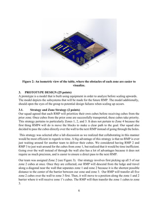 6
Figure 2: An isometric view of the table, where the obstacles of each zone are easier to
visualize.
3. PROTOTYPE DESIGN (25 points)
A prototype is a model that is built using equipment in order to analyze before scaling upwards.
The model depicts the subsystems that will be made for the future RMP. The model additionally,
should open the eyes of the group to potential design failures when scaling up occurs.
3.1. Strategy and Zone Strategy (2 points)
Our squad agreed that each RMP will prioritize their own cubes before receiving cubes from the
prior zone. Once cubes from the prior zone are successfully transported, these cubes take priority.
This strategy pertains to particularly Zones 1, 2, and 3. It does not pertain to Zone 4 because the
first thing RMP4 will do is move the blocks to make a clear path to the goal. Our squad also
decided to pass the cubes directly over the wall to the next RMP instead of going through the holes.
This strategy was selected after a lab discussion as we realized that collaborating in this manner
would be most efficient in regards to time. A big advantage of this strategy is that no RMP is ever
just waiting around for another team to deliver their cubes. We considered having RMP 2 and
RMP 3 to just wait around for the cubes from zone 1, but realized that it would be time inefficient.
Going over the wall instead of through the wall also has a lot of advantages because it does not
require as much precision, and is easier to ensure a direct pass to the next RMP.
Our team was assigned Zone 2 (see Figure 3). Our strategy involves first picking up all 5 of our
zone 2 cubes at once. Once they are collected, our RMP will descend from the ledge and travel
along a diagonal near the wall that separates zone 1 and zone 2 because it is the shortest possible
distance to the center of the barrier between our zone and zone 3. Our RMP will transfer all five
zone 2 cubes over the wall to zone 3 first. Then, it will move to a position along the zone 1 and 2
barrier where it will receive zone 1’s cubes. The RMP will then transfer the zone 1 cubes to zone
3.
 