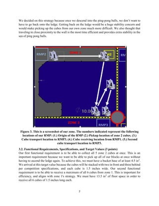 7
We decided on this strategy because once we descend into the ping-pong balls, we don’t want to
have to go back onto the ledge. Getting back on the ledge would be a huge stability concern and
would make picking up the cubes from our own zone much more difficult. We also thought that
traveling in close proximity to the wall is the most time efficient and provides extra stability in the
sea of ping pong balls.
Figure 3. This is a screenshot of our zone. The numbers indicated represent the following
locations of our RMP: (1.) Origin of the RMP (2.) Pickup location of zone 2 cubes. (3.)
Cube transport location to RMP3. (4.) Cube receiving location from RMP1. (5.) Second
cube transport location to RMP3.
3.2. Functional Requirements, Specifications, and Target Values (3 points)
Our first functional requirement is to be able to collect all 5 zone 2 cubes at once. This is an
important requirement because we want to be able to pick up all of our blocks at once without
having to ascend the ledge again. To achieve this, we must have a bucket base of at least 4.5 in2
.
We arrived at this target value because the cubes will be stacked with two in front and three behind
per competition specifications, and each cube is 1.5 inches wide. Our second functional
requirement is to be able to receive a maximum of all 6 cubes from zone 1. This is important for
efficiency, and aligns with zone 1's strategy. We must have 13.5 in2
of floor space in order to
receive all 6 cubes of 1.5 inches long each.
 