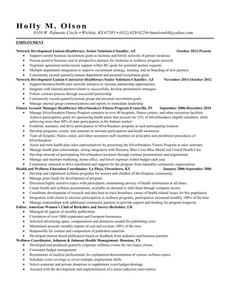 Ho l l y M. Ol s on 
8310 W. Palmetto Circle • Wichita, KS 67205 • (812) 629-8224• hmolson64@yahoo.com 
EMPLOYMENT 
Network Development Liaison-Healthways, Senior Solutions-Chandler, AZ October 2012-Present 
· Support current business recruitment goals to increase and fortify network of partner locations 
· Present positive business case to prospective partners for inclusion in wellness program network 
· Negotiate agreement terms/secure support within BU goals for potential partner requests 
· Multiple department integration to improve recruitment strategy, training, and on boarding of new partners 
· Consistently exceed quarterly/annual department and personal recruitment goals 
Network Development Liaison-Contractor-Healthways Senior Solutions-Chandler, AZ November 2011-October 2012 
· Support business/health plan network initiative to increase partnership opportunities 
· Integrate with internal partners/clients to successfully develop presentation strategies 
· Follow contract process through successful partnership 
· Consistently exceed quarterly/annual group and personal recruitment goals 
· Manage internal group communications and reports to immediate leadership 
Fitness Account Manager-Healthways SilverSneakers Fitness Program-Evansville, IN September 2006-December 2010 
· Manage SilverSneakers Fitness Program contracts in over 40 hospitals, fitness centers, and other recreation facilities 
Achieve participation goals for sponsoring health plans that account for 15% of SilverSneakers eligible members, while 
achieving more than 40% of state participation in the Indiana market 
· Establish, maintain, and drive participation in SilverSneakers program at each participating location 
· Develop programs, events, and seminars to increase participation and health awareness 
· Train all hospital, fitness center, and other recreation staff members on principles and enrollment procedures of 
SilverSneakers 
· Assist and train health plan sales representatives by presenting the SilverSneakers Fitness Program at sales seminars 
· Manage health plan relationships, strong integration with Humana, Blue Cross Blue Shield and United Health Care 
· Develop network of participating SilverSneakers locations through contract presentations and negotiations 
· Manage and maintain marketing, home office, and travel expenses within budget each year 
· Community outreach to drive enrollment and support for the program from reputable community organizations 
Health and Wellness Education Coordinator- La Plaza, Owensboro, KY January 2006-September 2006 
· Develop and implement wellness programs for women and children of the Hispanic community. 
· Manage grant funds for development of program 
· Discussed highly sensitive topics with participants, maintaining privacy of health information at all times 
· Create health and wellness presentations, available on demand to individual through computer access 
· Coordinate development of research and data base to trace hereditary causes of health related issues for this population 
· Integration with clients to increase participation in wellness programs, participation increased monthly 100% of the time 
· Manage relationships with additional community partners to provide support and funding for program longevity 
Editor, American Women’s Club of Berkshire and Surrey-Berkshire, UK 
· Managed all aspects of monthly publication 
· Circulation of over 1000 expatriates and European businesses 
· Solicited advertising space, compensation and donations needed for publishing costs 
· Maintained accurate monthly reports of cost and revenue 100% of the time 
· Responsible for content and composition of published materials 
· Developed interest based publication based on feedback from audience and business partners 
Wellness Coordinator, Johnson & Johnson Health Management- Houston, TX 
· Developed and produced quarterly corporate wellness events for two major clients. 
· Consistent budget management 
· Recruitment of medical professionals for explanation/demonstration of various wellness topics 
· Schedule event coverage to cover multiple employment shifts 
· Solicit corporate and private donations to supplement event budget/shortage 
· Assisted with the development and implementation of a stress reduction intervention 
 