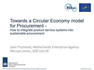 With the contribution of the LIFE financialinstrument of the European Community www.rebus.eu.com
Towards a Circular Economy model
for Procurement -
How to integrate product service systems into
sustainable procurement
Joan Prummel, Netherlands Enterprise Agency
Mervyn Jones, SGR Ltd UK
 