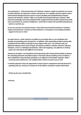 Your posting for a Telecommunication & IT Network Engineer caught my attention as it seems
an ideal match for my experience, talents, and interests. As a capable network engineer with a
solid technical background and a proven record in building and troubleshooting computer
systems and networks, I believe I offer a set of skills that would benefit your company. With
extensive knowledge and strong analytical skills complemented by excellent interpersonal skills
and a commitment to customer satisfaction, I would like to explore the possibility of putting my
talents to work for you.
As you can see from my enclosed resume, I have held several technical positions in computer
support and electronics. Common to these positions is a strong focus on providing exemplary
support to the user or client.
An eager learner, I pride myself on my ability to successfully take on new challenges and
develop everexpanding areas of expertise. In addition, with outstanding problem-solving skills
combined with the ability to develop an easy rapport with users, I am someone who can
effectively diagnose and resolve all types of computer problems, whether related to software,
hardware, servers or individual workstations. Calm and easygoing, I am effective in meeting
goals even when faced with difficult circumstances.
Among my strengths, I am disciplined and hardworking with a demonstrated ability to balance
the competing demands of multiple projects. Passionate about providing service excellence, I
have established a long-standing reputation as an effective and valuable employee. With a
record of success behind me, I am confident that I will be an asset to you as well.
I would be pleased to have the opportunity to discuss future employment and look forward to
speaking with you. Feel free to contact me at the address and phone number listed above.
Thank you for your consideration.
Sincerely,
EDUCATION
 