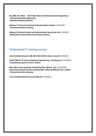 )Dec 2005- Dec 2010) BsC-II Class Honors in Electronic Systems Engineering-
(Telecommunication Engineering(
Almanhal Academy of Science.
9/12/2010Diploma in Telecommunication Professional form Sudatel
Telecommunication academy.
3/2/2011Diploma in Network Design and Administration Security for LAN
&WAN form Sudatel telecommunication academy.
Professional IT training courses:
6/10/2011Cisco Certified Network 640_802 CCNA (Online Exam ) cisco ID.
25/4/2012CLOSE CIRCUIT TV Course Designing Implementing, Installing and
Troubleshooting from G-micro System.
10/12/2012Fiber Optic course planning and Splicing Fiber Optical And
measuring and fault location of optical fiber cables (OTDR) from the Sudatel
Telecommunication Company.
1/10/2014Cisco Certified Network Security 640-554.
 