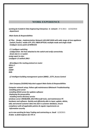 WORK EXPERIENCE
13/10/2010-27-6-2013working for K,halid A.Taha Engineering Enterprises in network
department.
Main Duties & Responsibilities:
A/ Plan ,Design , implementation Network LAN AND WAN with wide range of cisco appliance
(switch /router) media UTP ,STP, FIBER OPTICAL multiple mode and single mode.
Configuer access point of WIRELESS.
C / configure switching.:
configuration the host attached to the switch and verify connectivity.
-Great vlan in L 2 switch.
-assign aport to vlan
-configuer L3 swithch (MLS(
B/configure the routing protocol on router.:
-RIPv1.2
-OSPF
-EIGRP
-BGB
C/ Intelligent building management system (IBMS) ,CCTV ,Access Control,
Zain Company (SUDAN) Help desk support Main Duties & Responsibilities:
Computer network setup, Follow up& maintenance &Network Troubleshooting
Installing print server.
Installing WSUS server for updates software.
Deploying the group policy.
Installing Active directory service.
windows server 2003&2008 ,2012 Microsoft tools, and maintenance PC
hardware and software. Quickly and efficiently able to input, update, delete,
add, and amend customer data into Zain Is customer database, Ensure
compliance with all applicable policies & regular requirements on
Information security.
12/9/2015up to now working for bazy Trading and contracting co. Saudi
Arabia as field engineer for STC in
 