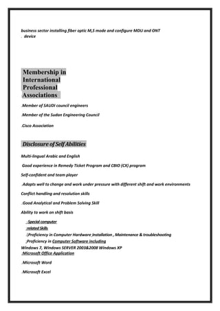 business sector installing fiber optic M,S mode and configure MDU and ONT
device.
Membership in
International
Professional
Associations:
Member of SAUDI council engineers.
Member of the Sudan Engineering Council.
Cisco Association.
Disclosure of Self Abilities
Multi-lingual Arabic and English
Good experience in Remedy Ticket Program and CBIO (CX) program
Self-confident and team player
Adapts well to change and work under pressure with different shift and work environments.
Conflict handling and resolution skills
Good Analytical and Problem Solving Skill.
Ability to work on shift basis
Special computer-
relatedSkills:
Proficiency in Computer Hardware Installation , Maintenance & troubleshooting.(
Proficiency in Computer Software including:
Windows 7, Windows SERVER 2003&2008 Windows XP
Microsoft Office Application:
Microsoft Word.
Microsoft Excel.
 