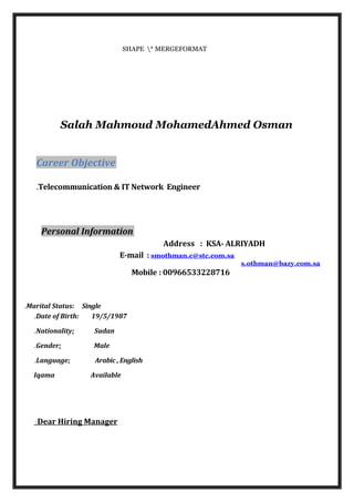 SHAPE * MERGEFORMAT
Salah Mahmoud MohamedAhmed Osman
Career Objective
Telecommunication & IT Network Engineer.
Personal Information
Address : KSA- ALRIYADH
E-mail : smothman.c@stc.com.sa
s.othman@bazy.com.sa
Mobile : 00966533228716
Marital Status: Single.
Date of Birth: 19/5/1987.
Nationality: Sudan.
Gender: Male.
Language: Arabic , English.
Iqama Available
Dear Hiring Manager:
 